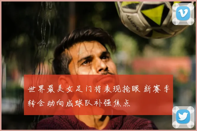 世界最美女足门将表现抢眼 新赛季转会动向成球队补强焦点