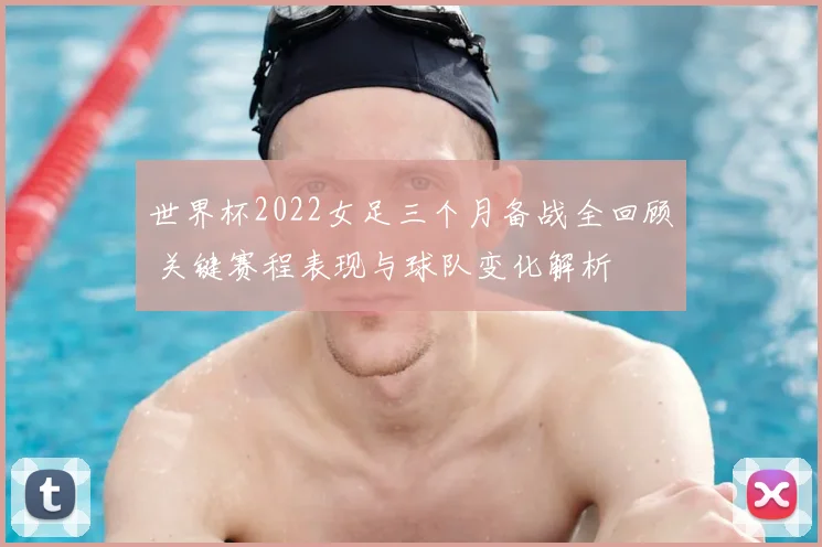 世界杯2022女足三个月备战全回顾 关键赛程表现与球队变化解析