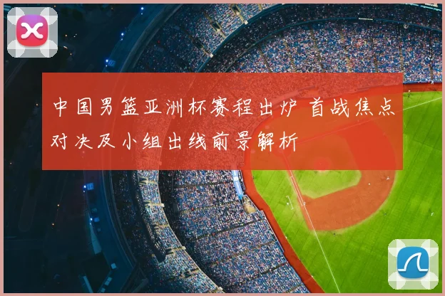 中国男篮亚洲杯赛程出炉 首战焦点对决及小组出线前景解析