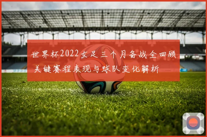 世界杯2022女足三个月备战全回顾 关键赛程表现与球队变化解析