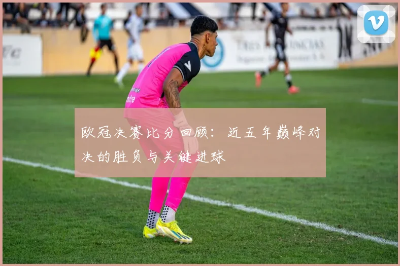 欧冠决赛比分回顾:近五年巅峰对决的胜负与关键进球