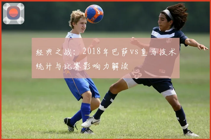 经典之战:2018年巴萨vs皇马技术统计与比赛影响力解读